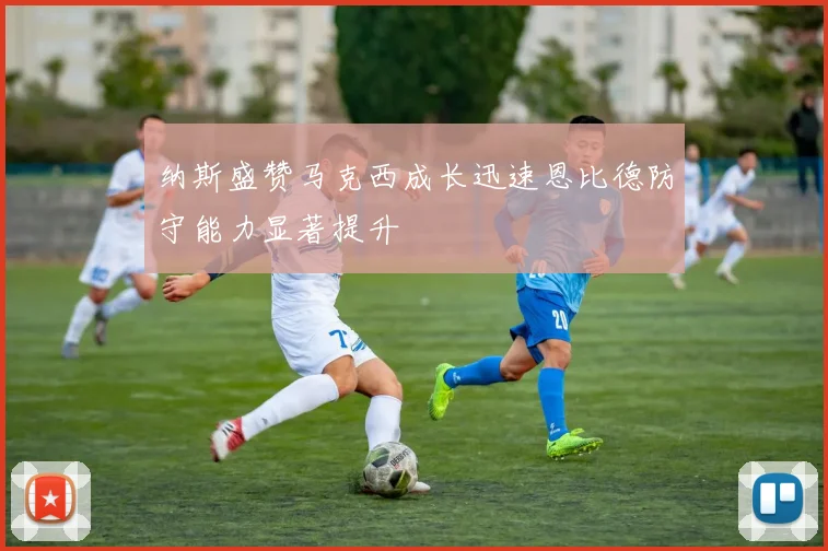 纳斯盛赞马克西成长迅速恩比德防守能力显著提升