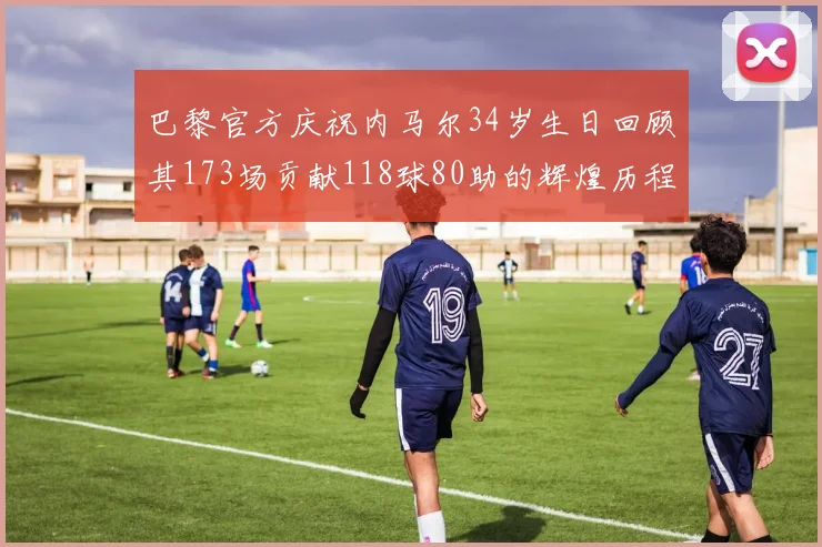 巴黎官方庆祝内马尔34岁生日回顾其173场贡献118球80助的辉煌历程
