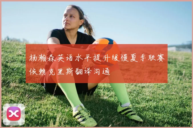 杨瀚森英语水平提升缓慢夏季联赛依赖克里斯翻译沟通