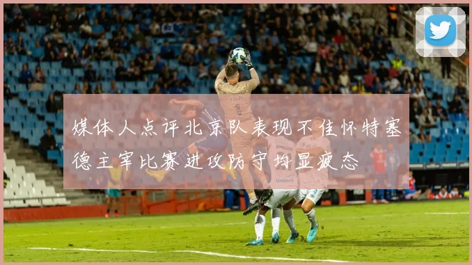 媒体人点评北京队表现不佳怀特塞德主宰比赛进攻防守均显疲态